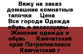 Вяжу на заказ домашние комнатные тапочки. › Цена ­ 800 - Все города Одежда, обувь и аксессуары » Женская одежда и обувь   . Камчатский край,Петропавловск-Камчатский г.